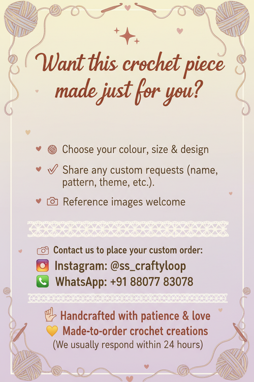 Make a  card saying that ✨ Want this crochet piece made just for you?
🧵 Choose your colour, size & design
✍️ Share any custom requests (name, pattern, theme, etc.)
📸 Reference images welcome
📲 Contact us to place your custom order:
📷 Instagram: @ https://www.instagram.com/ss_craftyloop/
📞 WhatsApp: +91 88077 83078
🖐️ Handcrafted with patience & love
💛 Made-to-order crochet creations
(We usually respond within 24 hours)
